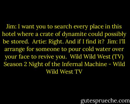 Jim: I want you to search every place in this hotel where a crate of dynamite could possibly be stored.<br /><br />Artie: Right. And if I find it?<br /><br />Jim: I'll arrange for someone to pour cold water over your face to revive you.<br /><br />Wild Wild West (TV) Season 2<br />Night of the Infernal Machine - Wild Wild West TV