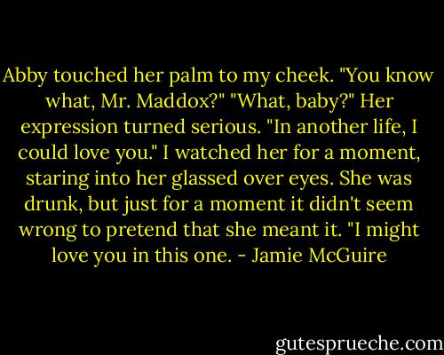 Abby touched her palm to my cheek. "You know what, Mr. Maddox?"<br />"What, baby?"<br />Her expression turned serious.<br />"In another life, I could love you."<br />I watched her for a moment, staring into her glassed over eyes. She was drunk, but just for a moment it didn't seem wrong to pretend that she meant it.<br />"I might love you in this one. - Jamie McGuire