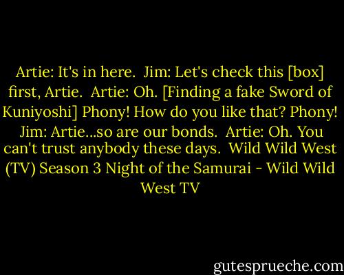 Artie: It's in here.<br /><br />Jim: Let's check this [box] first, Artie.<br /><br />Artie: Oh. [Finding a fake Sword of Kuniyoshi] Phony! How do you like that? Phony!<br /><br />Jim: Artie...so are our bonds.<br /><br />Artie: Oh. You can't trust anybody these days.<br /><br />Wild Wild West (TV) Season 3<br />Night of the Samurai - Wild Wild West TV