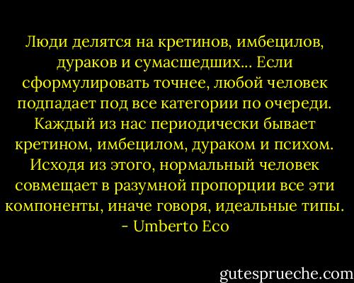 Люди делятся на кретинов, имбецилов, дураков и сумасшедших... Если сформулировать точнее, любой человек подпадает под все категории по очереди. Каждый из нас периодически бывает кретином, имбецилом, дураком и психом. Исходя из этого, нормальный человек совмещает в разумной пропорции все эти компоненты, иначе говоря, идеальные типы. - Umberto Eco
