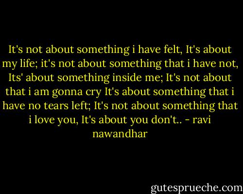 It's not about something i have felt, It's about my life;<br />it's not about something that i have not, Its' about something inside me;<br />It's not about that i am gonna cry It's about something that i have no tears left;<br />It's not about something that i love you, It's about you don't.. - ravi nawandhar
