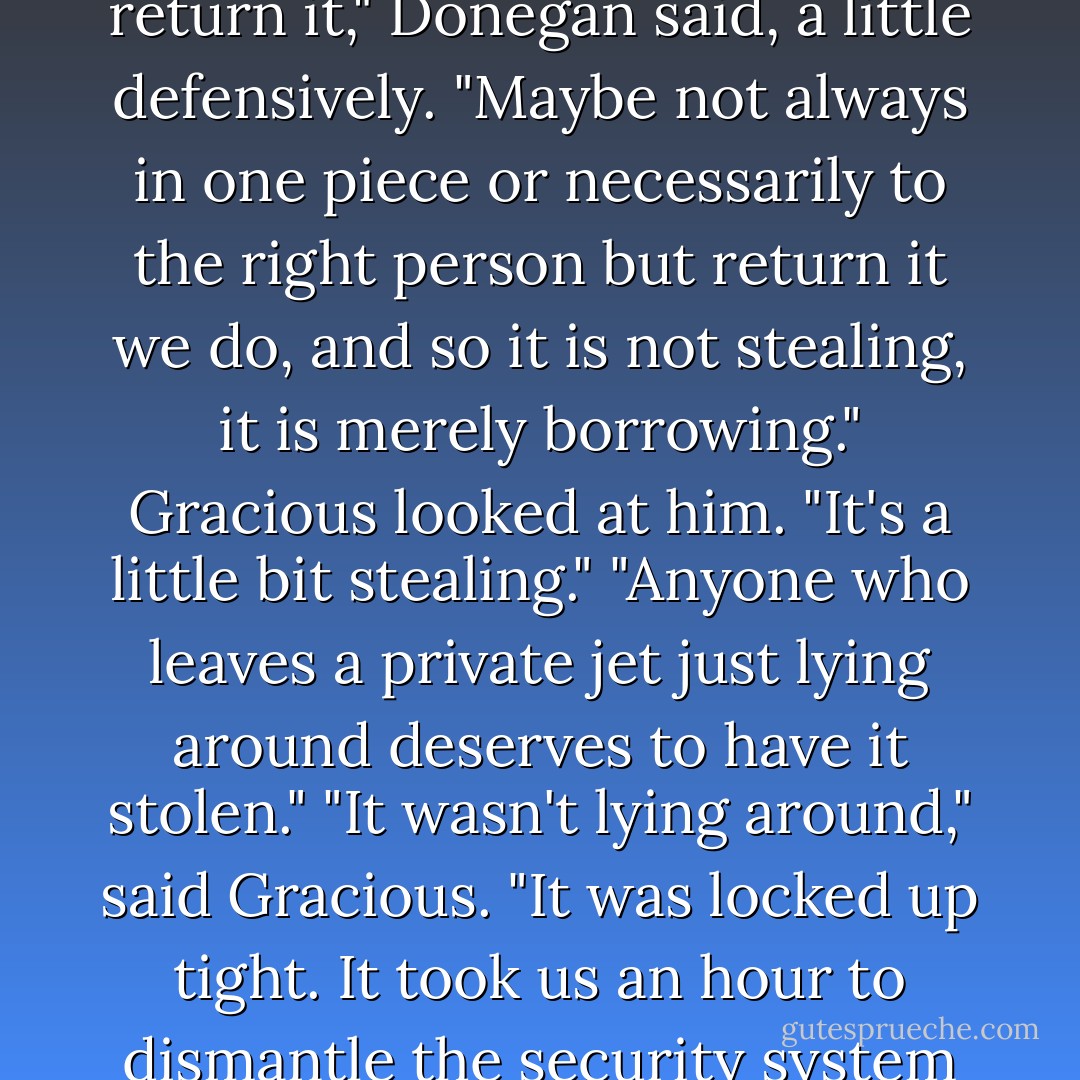 Aurora sagged. "Why is it," she asked, "that every time I'm with you two we end up stealing something big?"<br />"We always return it," Donegan said, a little defensively. "Maybe not always in one piece or necessarily to the right person but return it we do, and so it is not stealing, it is merely borrowing."<br />Gracious looked at him. "It's a little bit stealing."<br />"Anyone who leaves a private jet just lying around <i>deserves</i> to have it stolen."<br />"It wasn't lying around," said Gracious. "It was locked up tight. It took us an hour to dismantle the security system and get inside."<br />Donegan looked at him. "You're not helping. - Derek Landy