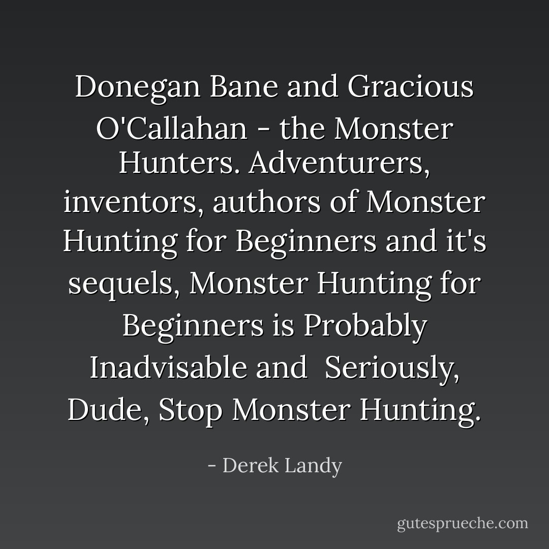 Donegan Bane and Gracious O'Callahan - the Monster Hunters. Adventurers, inventors, authors of <i>Monster Hunting for Beginners</i> and it's sequels, <i>Monster Hunting for Beginners is Probably Inadvisable</i> and <i> Seriously, Dude, Stop Monster Hunting.</i> - Derek Landy