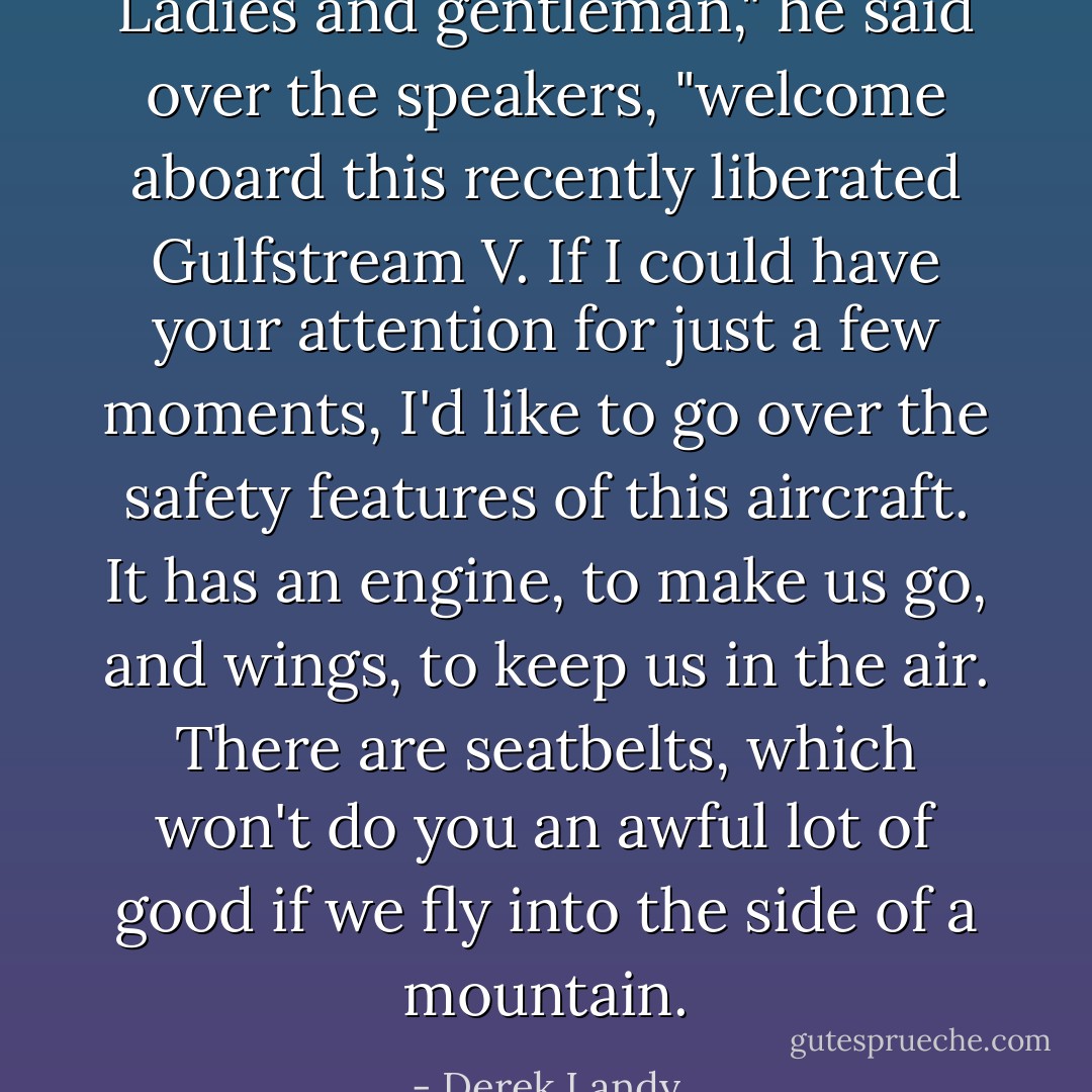 Ladies and gentleman," he said over the speakers, "welcome aboard this recently liberated Gulfstream V. If I could have your attention for just a few moments, I'd like to go over the safety features of this aircraft. It has an engine, to make us go, and wings, to keep us in the air. There are seatbelts, which won't do you an awful lot of good if we fly into the side of a mountain. - Derek Landy