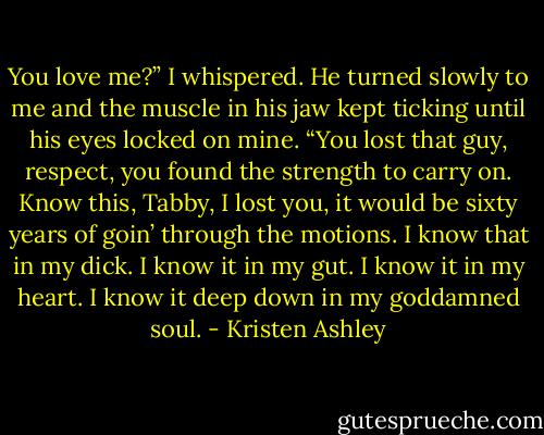 You love me?” I whispered. He turned slowly to me and the muscle in his jaw kept ticking until his eyes locked on mine. “You lost that guy, respect, you found the strength to carry on. Know this, Tabby, I lost you, it would be sixty years of goin’ through the motions. I know that in my dick. I know it in my gut. I know it in my heart. I know it deep down in my goddamned soul. - Kristen Ashley
