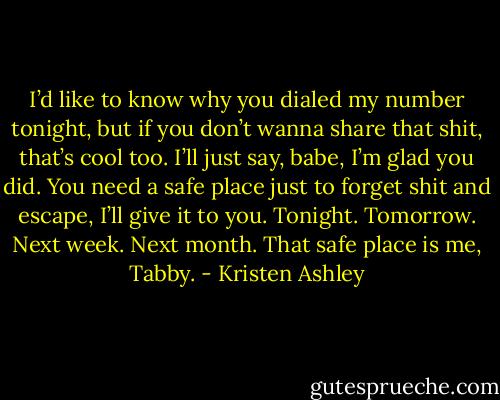 I’d like to know why you dialed my number tonight, but if you don’t wanna share that shit, that’s cool too. I’ll just say, babe, I’m glad you did. You need a safe place just to forget shit and escape, I’ll give it to you. Tonight. Tomorrow. Next week. Next month. That safe place is me, Tabby. - Kristen Ashley