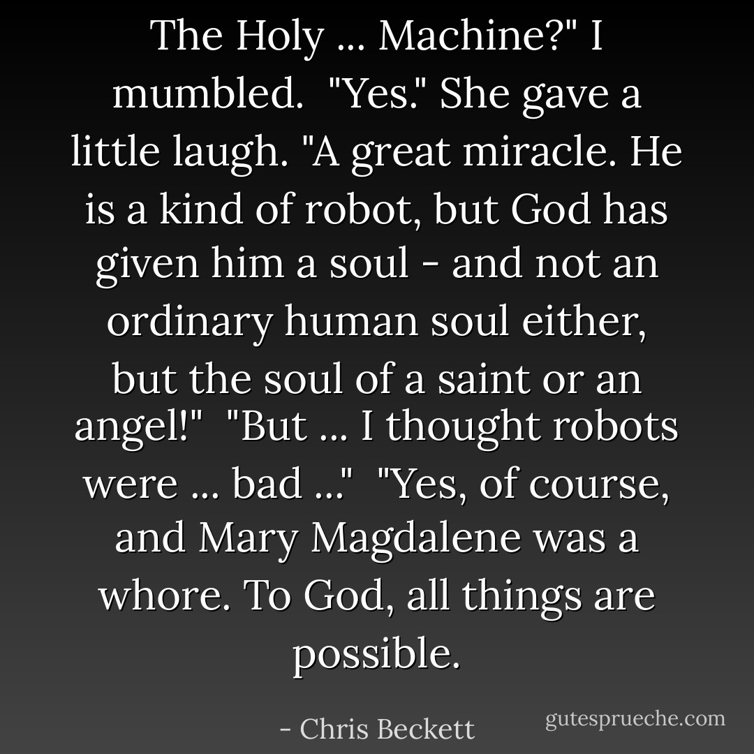 The Holy ... <i>Machine</i>?" I mumbled.<br /> "Yes." She gave a little laugh. "A great miracle. He is a kind of robot, but God has given him a soul - and not an ordinary human soul either, but the soul of a saint or an angel!"<br /> "But ... I thought robots were ... bad ..."<br /> "Yes, of course, and Mary Magdalene was a whore. To God, <i>all</i> things are possible. - Chris Beckett