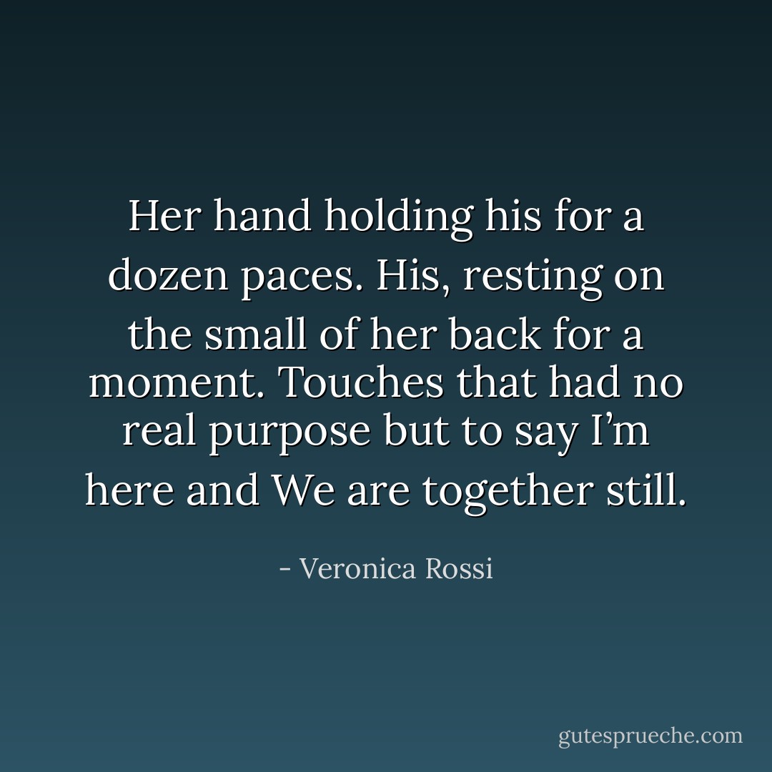 Her hand holding his for a dozen paces. His, resting on the small of her back for a moment. Touches that had no real purpose but to say I’m here and We are together still. - Veronica Rossi