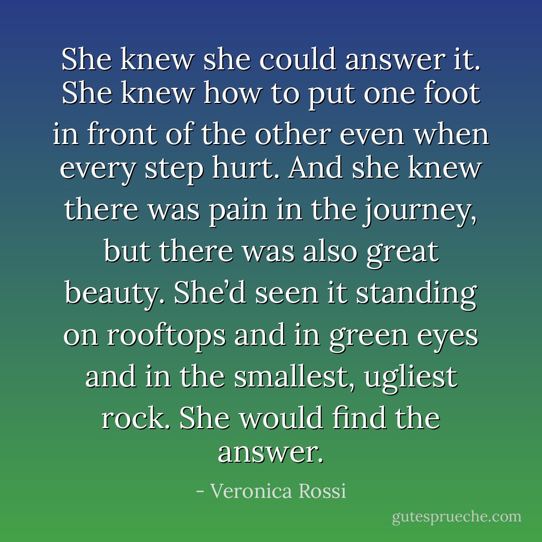 She knew she could answer it. She knew how to put one foot in front of the other even when every step hurt. And she knew there was pain in the journey, but there was also great beauty. She’d seen it standing on rooftops and in green eyes and in the smallest, ugliest rock. She would find the answer. - Veronica Rossi