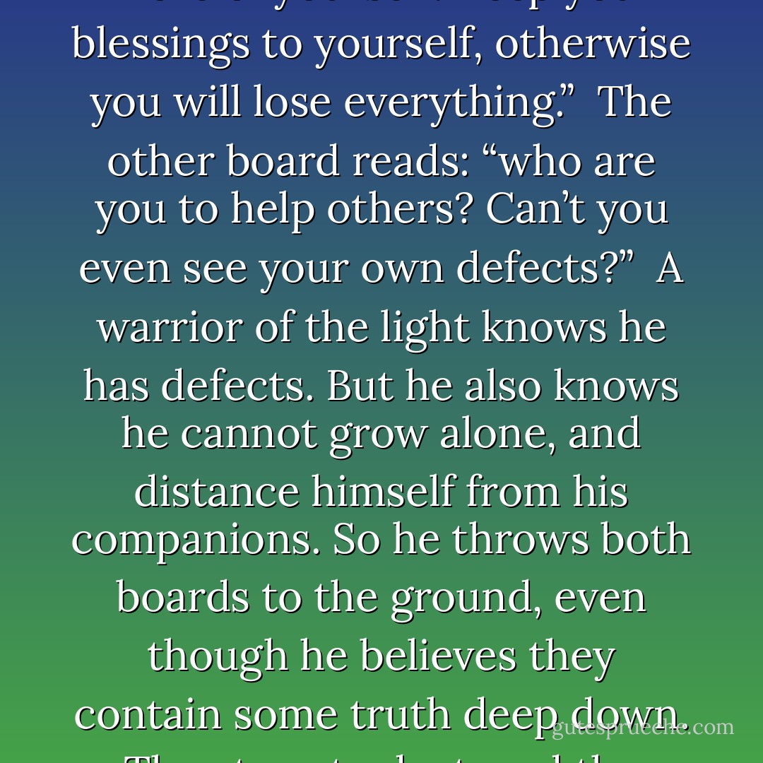 At these times, the adversary appears holding two boards.<br /><br />Written on one board: “Think more of yourself. Keep your blessings to yourself, otherwise you will lose everything.”<br /><br />The other board reads: “who are you to help others? Can’t you even see your own defects?”<br /><br />A warrior of the light knows he has defects. But he also knows he cannot grow alone, and distance himself from his companions.<br />So he throws both boards to the ground, even though he believes they contain some truth deep down. They turn to dust, and the warrior continues to help those near him. - Paulo Coelho