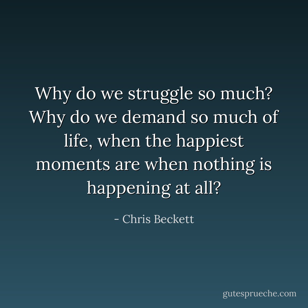 Why do we struggle so much? Why do we demand so much of life, when the happiest moments are when nothing is happening at all? - Chris Beckett