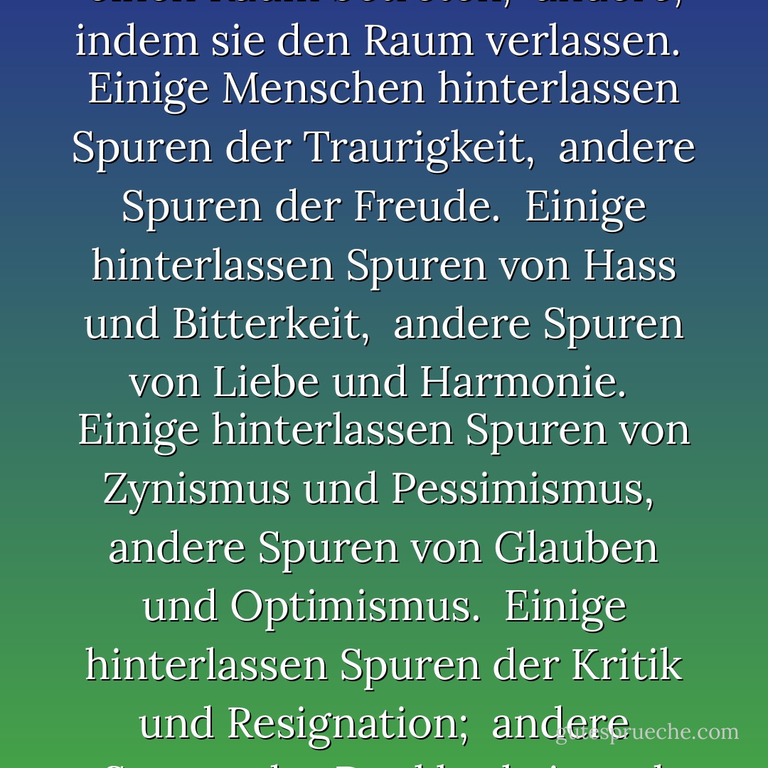 Jeder Mensch hat die Macht, andere glücklich zu machen. <br />Einige tun es einfach, indem sie einen Raum betreten, <br />andere, indem sie den Raum verlassen. <br />Einige Menschen hinterlassen Spuren der Traurigkeit, <br />andere Spuren der Freude. <br />Einige hinterlassen Spuren von Hass und Bitterkeit, <br />andere Spuren von Liebe und Harmonie. <br />Einige hinterlassen Spuren von Zynismus und Pessimismus, <br />andere Spuren von Glauben und Optimismus. <br />Einige hinterlassen Spuren der Kritik und Resignation; <br />andere Spuren der Dankbarkeit und Hoffnung. <br />Welche Spuren hinterlässt du? - William Arthur Ward<
