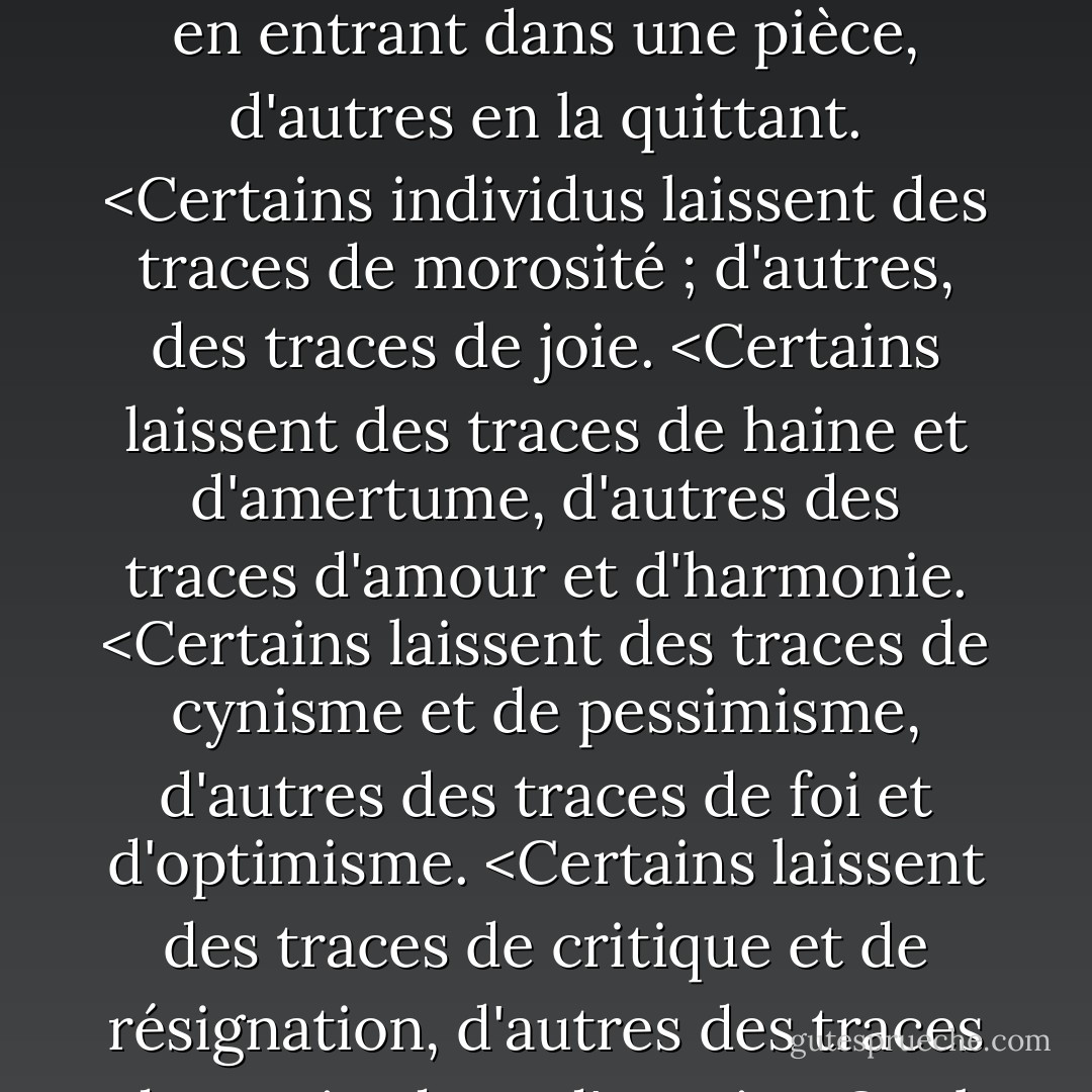 Chaque personne a le pouvoir de rendre les autres heureux. <Certains le font simplement en entrant dans une pièce, d'autres en la quittant. <Certains individus laissent des traces de morosité ; d'autres, des traces de joie. <Certains laissent des traces de haine et d'amertume, d'autres des traces d'amour et d'harmonie. <Certains laissent des traces de cynisme et de pessimisme, d'autres des traces de foi et d'optimisme. <Certains laissent des traces de critique et de résignation, d'autres des traces de gratitude et d'espoir. <Quel genre de traces laissez-vous ? - William Arthur Ward