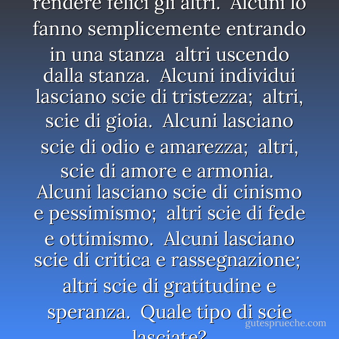 Ogni persona ha il potere di rendere felici gli altri. <br />Alcuni lo fanno semplicemente entrando in una stanza <br />altri uscendo dalla stanza. <br />Alcuni individui lasciano scie di tristezza; <br />altri, scie di gioia. <br />Alcuni lasciano scie di odio e amarezza; <br />altri, scie di amore e armonia. <br />Alcuni lasciano scie di cinismo e pessimismo; <br />altri scie di fede e ottimismo. <br />Alcuni lasciano scie di critica e rassegnazione; <br />altri scie di gratitudine e speranza. <br />Quale tipo di scie lasciate? - William Arthur Ward