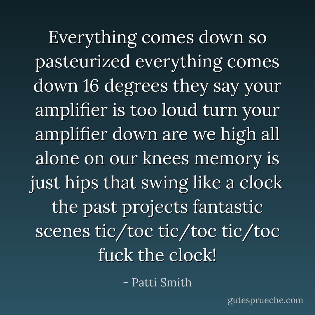Everything comes down so pasteurized<br />everything comes down 16 degrees<br />they say your amplifier is too loud<br />turn your amplifier down<br />are we high all alone on our knees<br />memory is just hips that swing<br />like a clock<br />the past projects fantastic scenes<br />tic/toc tic/toc tic/toc<br />fuck the clock! - Patti Smith