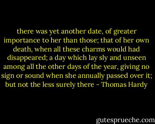 there was yet another date, of greater importance to her than those; that of her own death, when all these charms would had disappeared; a day which lay sly and unseen among all the other days of the year, giving no sign or sound when she annually passed over it; but not the less surely there - Thomas Hardy