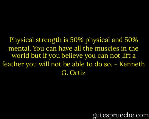 Physical strength is 50% physical and 50% mental. You can have all the muscles in the world but if you believe you can not lift a feather you will not be able to do so. - Kenneth G. Ortiz