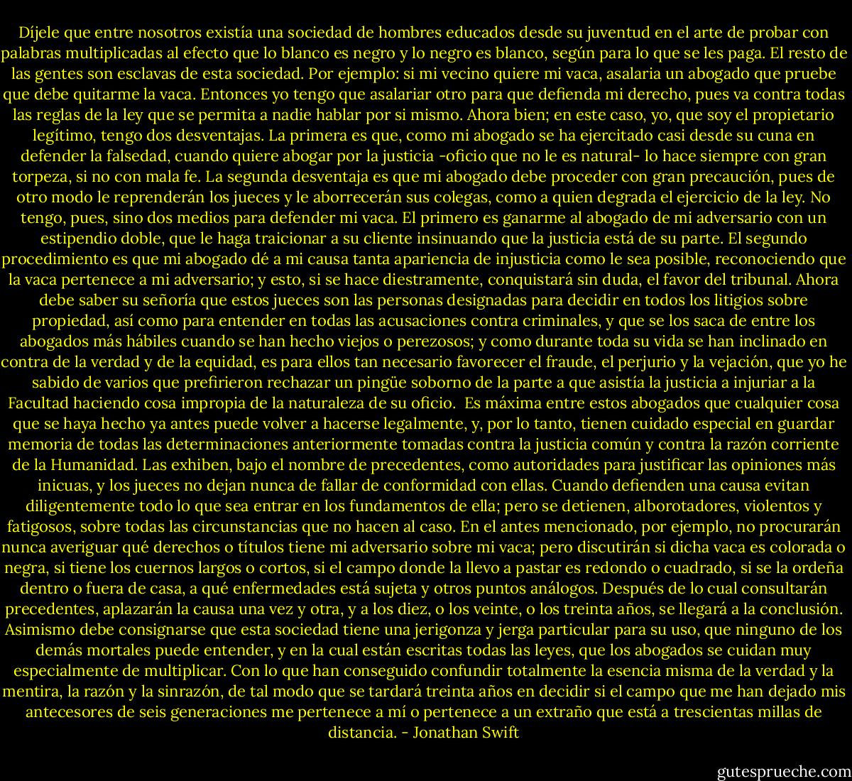 Díjele que entre nosotros existía una sociedad de hombres educados desde su juventud en el arte de probar con palabras multiplicadas al efecto que lo blanco es negro y lo negro es blanco, según para lo que se les paga. El resto de las gentes son esclavas de esta sociedad. Por ejemplo: si mi vecino quiere mi vaca, asalaria un abogado que pruebe que debe quitarme la vaca. Entonces yo tengo que asalariar otro para que defienda mi derecho, pues va contra todas las reglas de la ley que se permita a nadie hablar por si mismo. Ahora bien; en este caso, yo, que soy el propietario legítimo, tengo dos desventajas. La primera es que, como mi abogado se ha ejercitado casi desde su cuna en defender la falsedad, cuando quiere abogar por la justicia -oficio que no le es natural- lo hace siempre con gran torpeza, si no con mala fe. La segunda desventaja es que mi abogado debe proceder con gran precaución, pues de otro modo le reprenderán los jueces y le aborrecerán sus colegas, como a quien degrada el ejercicio de la ley. No tengo, pues, sino dos medios para defender mi vaca. El primero es ganarme al abogado de mi adversario con un estipendio doble, que le haga traicionar a su cliente insinuando que la justicia está de su parte. El segundo procedimiento es que mi abogado dé a mi causa tanta apariencia de injusticia como le sea posible, reconociendo que la vaca pertenece a mi adversario; y esto, si se hace diestramente, conquistará sin duda, el favor del tribunal. Ahora debe saber su señoría que estos jueces son las personas designadas para decidir en todos los litigios sobre propiedad, así como para entender en todas las acusaciones contra criminales, y que se los saca de entre los abogados más hábiles cuando se han hecho viejos o perezosos; y como durante toda su vida se han inclinado en contra de la verdad y de la equidad, es para ellos tan necesario favorecer el fraude, el perjurio y la vejación, que yo he sabido de varios que prefirieron rechazar un pingüe soborno de la parte a que asistía la justicia a injuriar a la Facultad haciendo cosa impropia de la naturaleza de su oficio.<br /><br />Es máxima entre estos abogados que cualquier cosa que se haya hecho ya antes puede volver a hacerse legalmente, y, por lo tanto, tienen cuidado especial en guardar memoria de todas las determinaciones anteriormente tomadas contra la justicia común y contra la razón corriente de la Humanidad. Las exhiben, bajo el nombre de precedentes, como autoridades para justificar las opiniones más inicuas, y los jueces no dejan nunca de fallar de conformidad con ellas.<br />Cuando defienden una causa evitan diligentemente todo lo que sea entrar en los fundamentos de ella; pero se detienen, alborotadores, violentos y fatigosos, sobre todas las circunstancias que no hacen al caso. En el antes mencionado, por ejemplo, no procurarán nunca averiguar qué derechos o títulos tiene mi adversario sobre mi vaca; pero discutirán si dicha vaca es colorada o negra, si tiene los cuernos largos o cortos, si el campo donde la llevo a pastar es redondo o cuadrado, si se la ordeña dentro o fuera de casa, a qué enfermedades está sujeta y otros puntos análogos. Después de lo cual consultarán precedentes, aplazarán la causa una vez y otra, y a los diez, o los veinte, o los treinta años, se llegará a la conclusión.<br />Asimismo debe consignarse que esta sociedad tiene una jerigonza y jerga particular para su uso, que ninguno de los demás mortales puede entender, y en la cual están escritas todas las leyes, que los abogados se cuidan muy especialmente de multiplicar. Con lo que han conseguido confundir totalmente la esencia misma de la verdad y la mentira, la razón y la sinrazón, de tal modo que se tardará treinta años en decidir si el campo que me han dejado mis antecesores de seis generaciones me pertenece a mí o pertenece a un extraño que está a trescientas millas de distancia. - Jonathan Swift