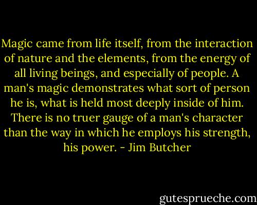 Magic came from life itself, from the interaction of nature and the elements, from the energy of all living beings, and especially of people. A man's magic demonstrates what sort of person he is, what is held most deeply inside of him. There is no truer gauge of a man's character than the way in which he employs his strength, his power. - Jim Butcher