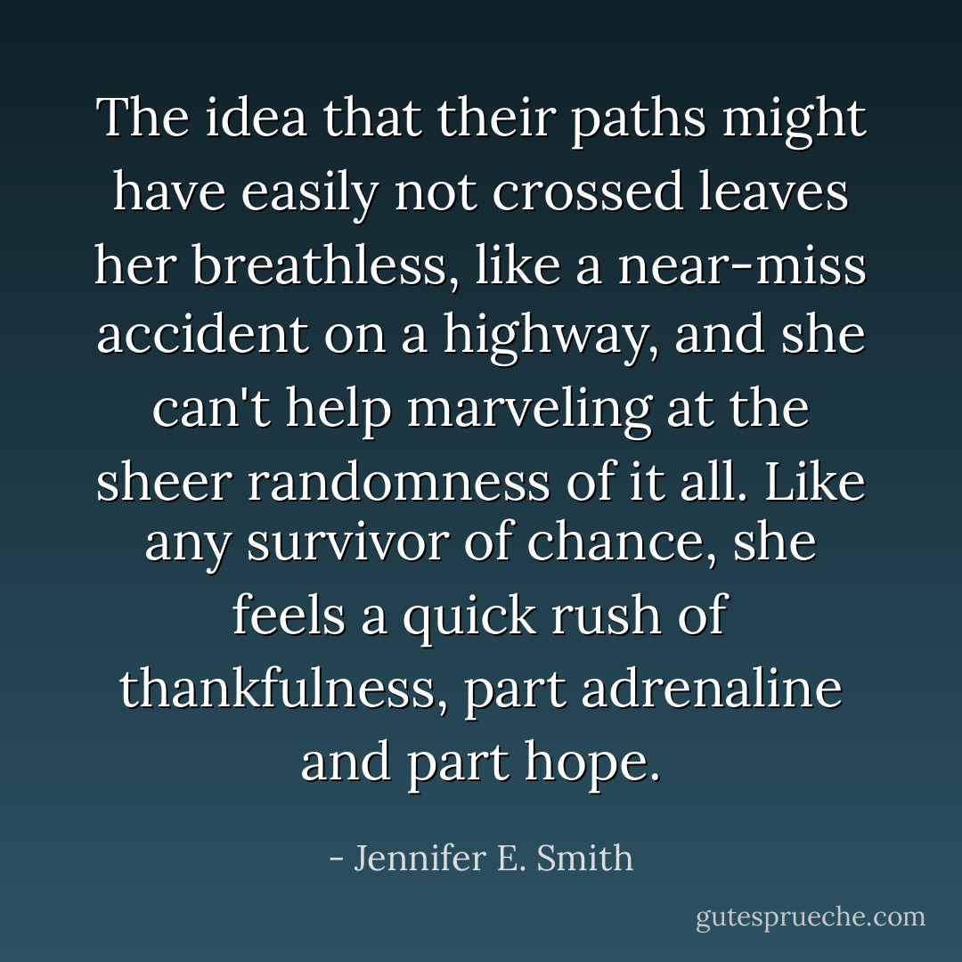 The idea that their paths might have easily not crossed leaves her breathless, like a near-miss accident on a highway, and she can't help marveling at the sheer randomness of it all. Like any survivor of chance, she feels a quick rush of thankfulness, part adrenaline and part hope. - Jennifer E. Smith