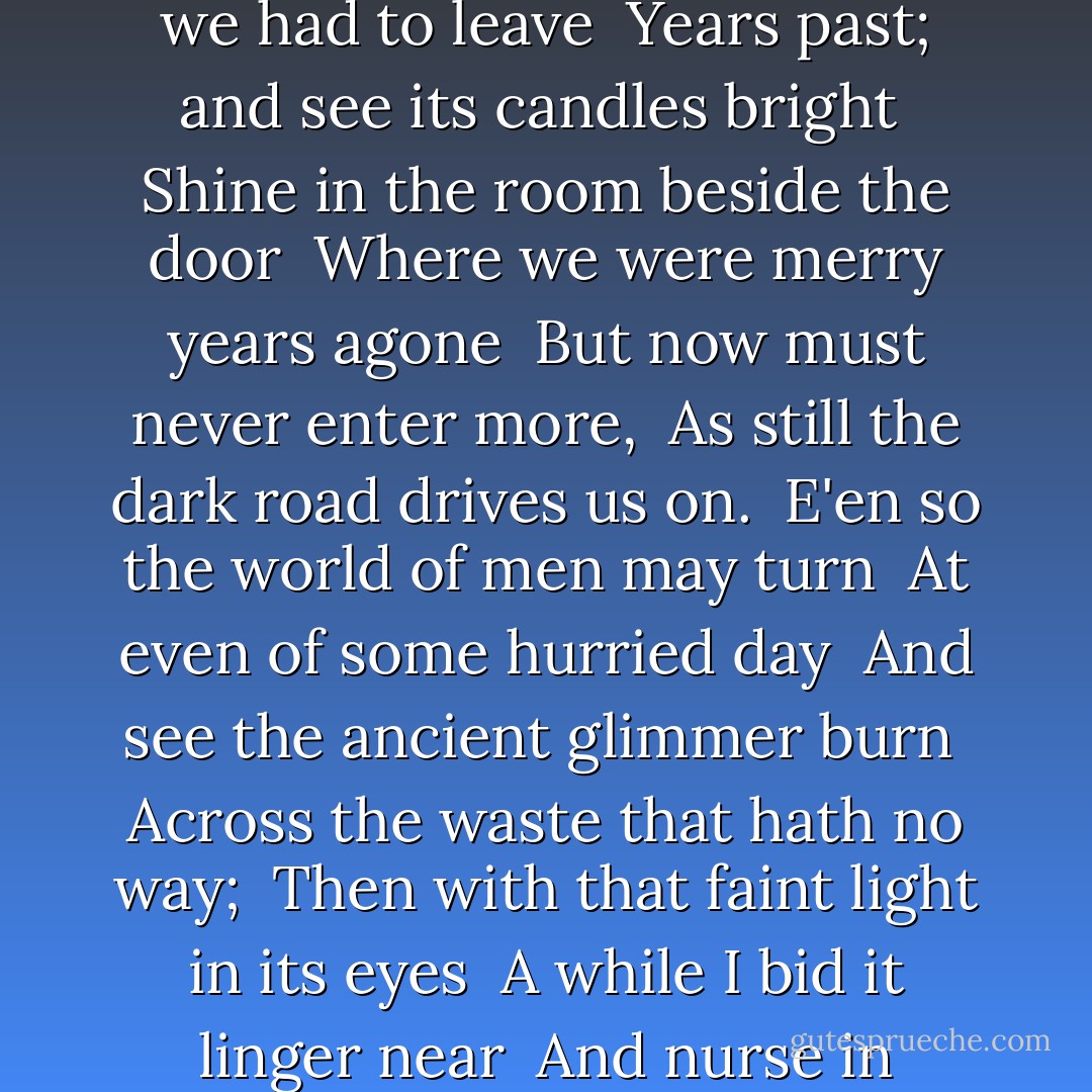 Whiles in the early Winter eve <br />We pass amid the gathering night <br />Some homestead that we had to leave <br />Years past; and see its candles bright <br />Shine in the room beside the door <br />Where we were merry years agone <br />But now must never enter more, <br />As still the dark road drives us on. <br />E'en so the world of men may turn <br />At even of some hurried day <br />And see the ancient glimmer burn <br />Across the waste that hath no way; <br />Then with that faint light in its eyes <br />A while I bid it linger near <br />And nurse in wavering memories <br />The bitter-sweet of days that were. - William Morris
