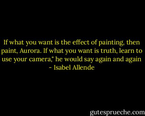 If what you want is the effect of painting, then paint, Aurora. If what you want is truth, learn to use your camera," he would say again and again - Isabel Allende