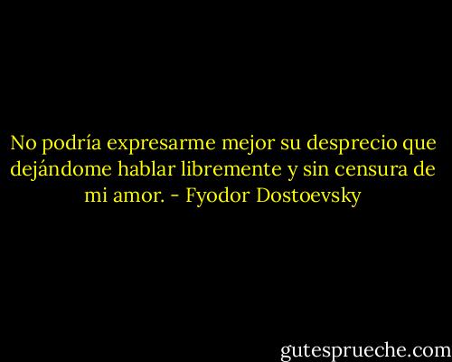 No podría expresarme mejor su desprecio que dejándome hablar libremente y sin censura de mi amor. - Fyodor Dostoevsky