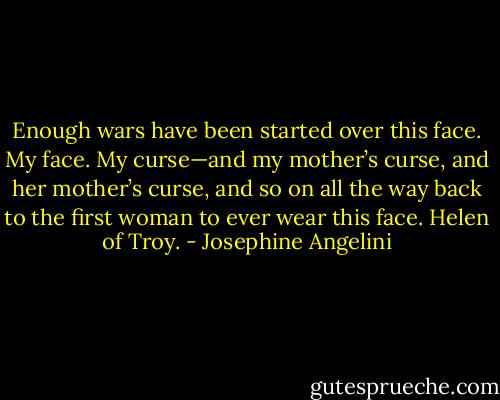 Enough wars have been started over this face. My face. My curse—and my mother’s curse, and her mother’s curse, and so on all the way back to the first woman to ever wear this face. Helen of Troy. - Josephine Angelini