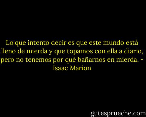 Lo que intento decir es que este mundo está lleno de mierda y que topamos con ella a diario, pero no tenemos por qué bañarnos en mierda. - Isaac Marion