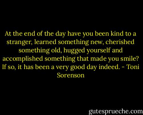 At the end of the day have you been kind to a stranger, learned something new, cherished something old, hugged yourself and accomplished something that made you smile? If so, it has been a very good day indeed. - Toni Sorenson