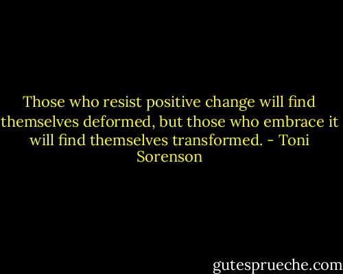 Those who resist positive change will find themselves deformed, but those who embrace it will find themselves transformed. - Toni Sorenson