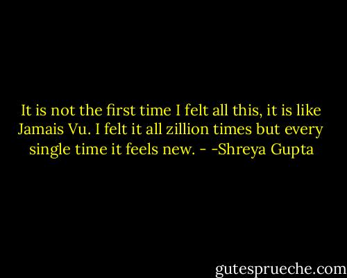 It is not the first time I felt all this, it is like Jamais Vu. I felt it all zillion times but every single time it feels new. - -Shreya Gupta