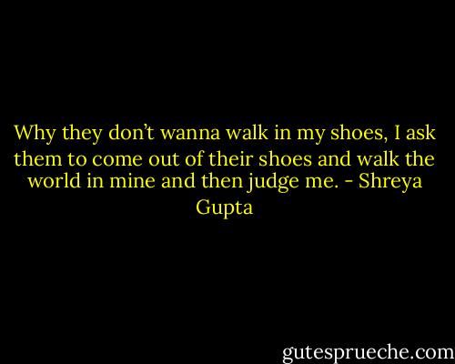 Why they don’t wanna walk in my shoes, I ask them to come out of their shoes and walk the world in mine and then judge me. - Shreya Gupta