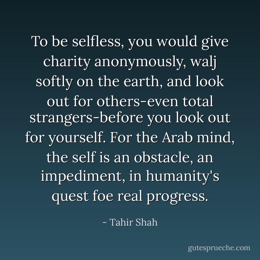 To be selfless, you would give charity anonymously, walj softly on the earth, and look out for others-even total strangers-before you look out for yourself. For the Arab mind, the self is an obstacle, an impediment, in humanity's quest foe real progress. - Tahir Shah