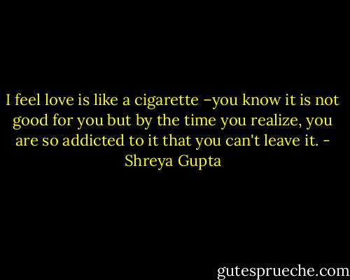 I feel love is like a cigarette –you know it is not good for you but by the time you realize, you are so addicted to it that you can't leave it. - Shreya Gupta
