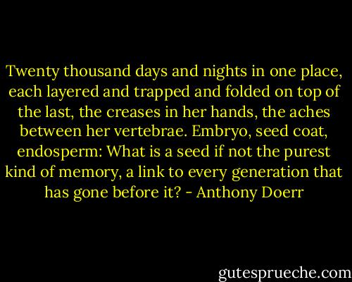 Twenty thousand days and nights in one place, each layered and trapped and folded on top of the last, the creases in her hands, the aches between her vertebrae. Embryo, seed coat, endosperm: What is a seed if not the purest kind of memory, a link to every generation that has gone before it? - Anthony Doerr