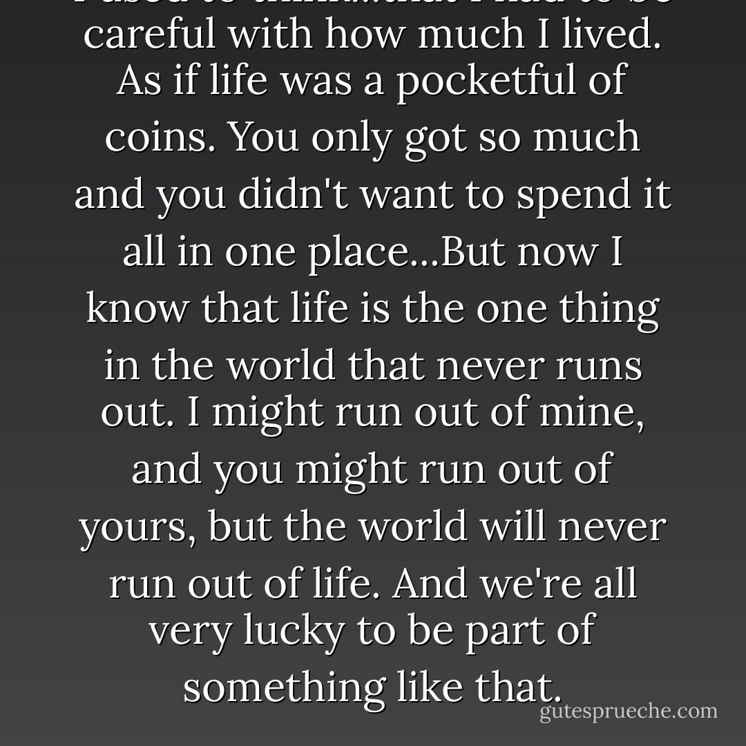I used to think...that I had to be careful with how much I lived. As if life was a pocketful of coins. You only got so much and you didn't want to spend it all in one place...But now I know that life is the one thing in the world that never runs out. I might run out of mine, and you might run out of yours, but the world will never run out of life. And we're all very lucky to be part of something like that. - Anthony Doerr