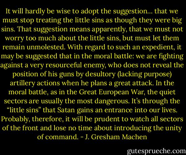 It will hardly be wise to adopt the suggestion… that we must stop treating the little sins as though they were big sins. That suggestion means apparently, that we must not worry too much about the little sins, but must let them remain unmolested. With regard to such an expedient, it may be suggested that in the moral battle: we are fighting against a very resourceful enemy, who does not reveal the position of his guns by desultory (lacking purpose) artillery actions when he plans a great attack. In the moral battle, as in the Great European War, the quiet sectors are usually the most dangerous. It’s through the “little sins” that Satan gains an entrance into our lives. Probably, therefore, it will be prudent to watch all sectors of the front and lose no time about introducing the unity of command. - J. Gresham Machen