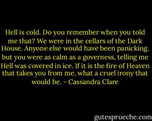 Hell is cold. Do you remember when you told me that? We were in the cellars of the Dark House. Anyone else would have been panicking, but you were as calm as a governess, telling me Hell was covered in ice. If it is the fire of Heaven that takes you from me, what a cruel irony that would be. - Cassandra Clare