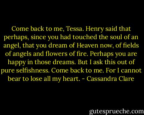Come back to me, Tessa. Henry said that perhaps, since you had touched the soul of an angel, that you dream of Heaven now, of fields of angels and flowers of fire. Perhaps you are happy in those dreams. But I ask this out of pure selfishness. Come back to me. For I cannot bear to lose all my heart. - Cassandra Clare