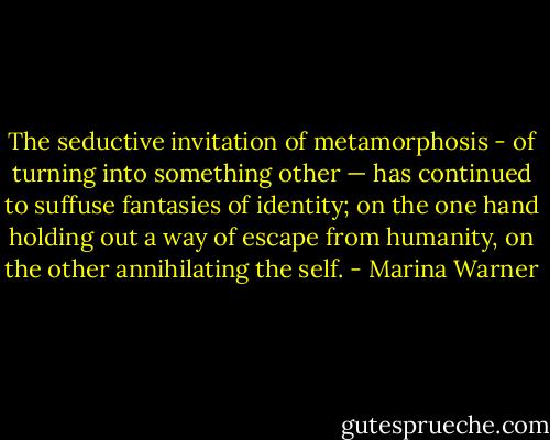 The seductive invitation of metamorphosis - of turning into something other — has continued to suffuse fantasies of identity; on the one hand holding out a way of escape from humanity, on the other annihilating the self. - Marina Warner