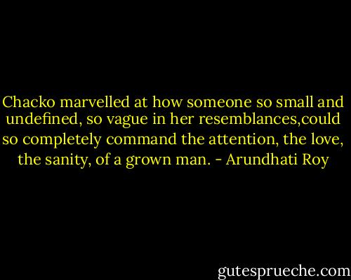 Chacko marvelled at how someone so small and undefined, so vague in her resemblances,could so completely command the attention, the love, the sanity, of a grown man. - Arundhati Roy