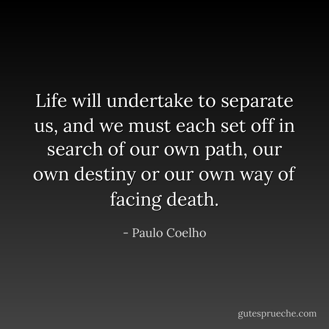 Life will undertake to separate us, and we must each set off in search of our own path, our own destiny or our own way of facing death. - Paulo Coelho