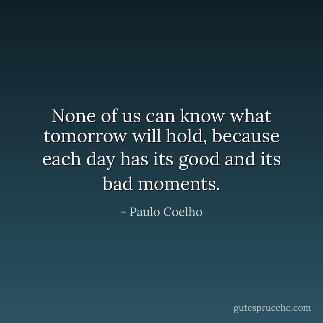 None of us can know what tomorrow will hold, because each day has its good and its bad moments. - Paulo Coelho