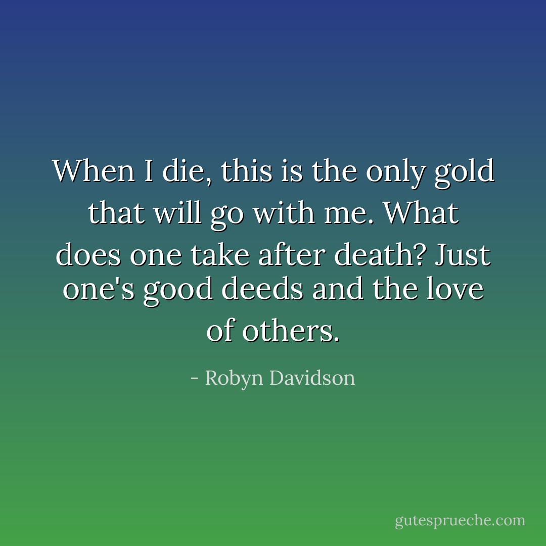 When I die, this is the only gold that will go with me. What does one take after death? Just one's good deeds and the love of others. - Robyn Davidson