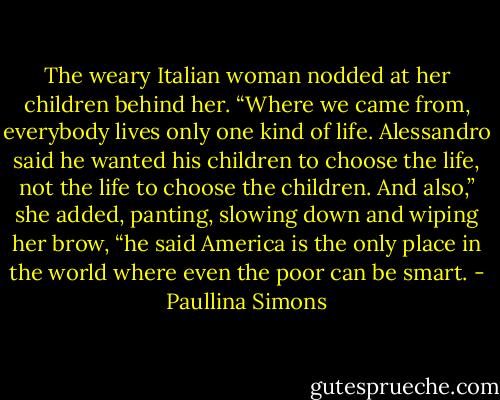 The weary Italian woman nodded at her children behind her. “Where we came from, everybody lives only one kind of life. Alessandro said he wanted his children to choose the life, not the life to choose the children. And also,” she added, panting, slowing down and wiping her brow, “he said America is the only place in the world where even the poor can be smart. - Paullina Simons