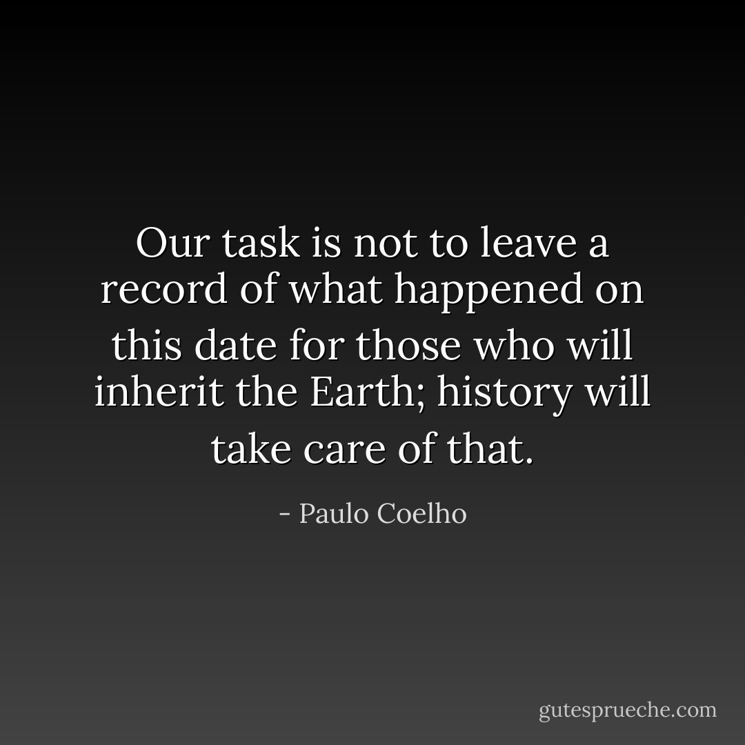 Our task is not to leave a record of what happened on this date for those who will inherit the Earth; history will take care of that. - Paulo Coelho