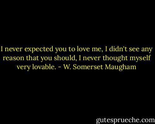 I never expected you to love me, I didn't see any reason that you should, I never thought myself very lovable. - W. Somerset Maugham