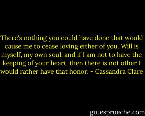 There's nothing you could have done that would cause me to cease loving either of you. Will is myself, my own soul, and if I am not to have the keeping of your heart, then there is not other I would rather have that honor. - Cassandra Clare