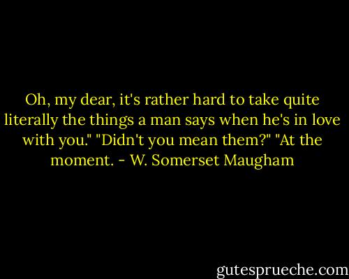 Oh, my dear, it's rather hard to take quite literally the things a man says when he's in love with you."<br />"Didn't you mean them?"<br />"At the moment. - W. Somerset Maugham